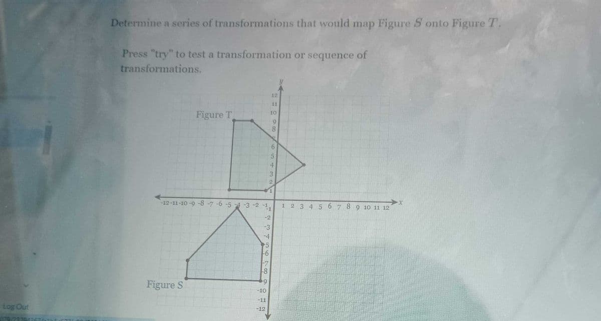 Determine a series of transformations that would map Figure S onto Figure T.
Press "try" to test a transformation or sequence of
transformations.
12
11
Figure T
10
8
65432
x
-12-11-10-9 -8 -7 -6 -5 -4 -3 -2 -1,
1 2 3 4 5 6 7 8 9 10 11 12
-1
25648
-6
-2
-3
-4
Figure S
+9
-10
-11
Log Out
-12