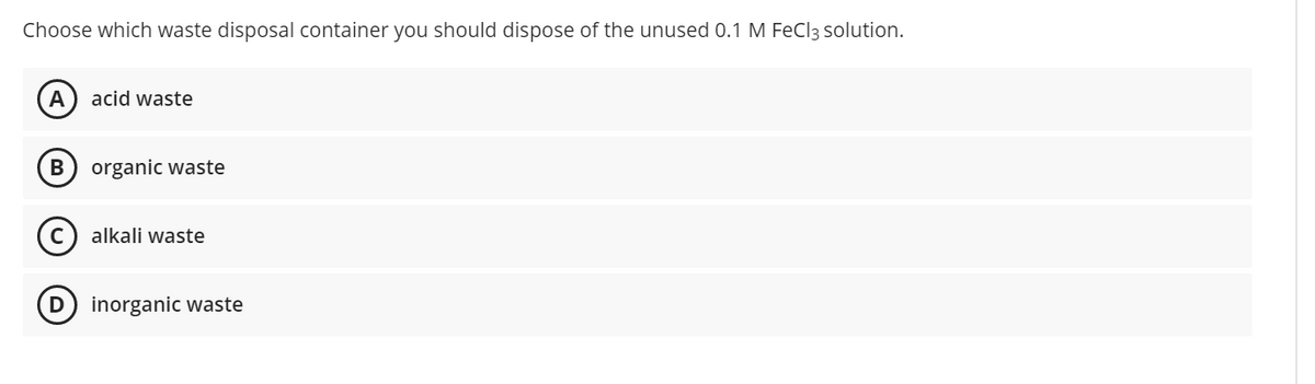 Choose which waste disposal container you should dispose of the unused 0.1 M FeCl3 solution.
A
acid waste
organic waste
alkali waste
inorganic waste
