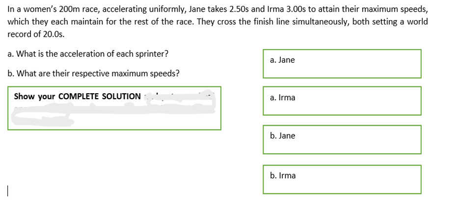 In a women's 200m race, accelerating uniformly, Jane takes 2.50s and Irma 3.00s to attain their maximum speeds,
which they each maintain for the rest of the race. They cross the finish line simultaneously, both setting a world
record of 20.0s.
a. What is the acceleration of each sprinter?
a. Jane
b. What are their respective maximum speeds?
Show your COMPLETE SOLUTION
a. Irma
b. Jane
b. Irma
