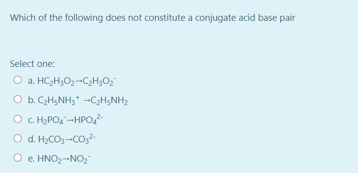 Which of the following does not constitute a conjugate acid base pair
Select one:
O a. HC2H3O2¬C2H3O2¯
O b. C2H5NH3* -C2H5NH2
O c. H2PO4 -HPO,2-
O d. H2CO3-CO;2-
O e. HNO2¬NO2
