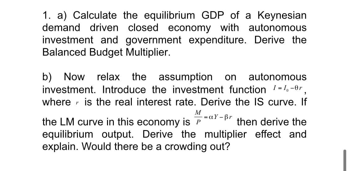 1. a) Calculate the equilibrium GDP of a Keynesian
demand driven closed economy with autonomous
investment and government expenditure. Derive the
Balanced Budget Multiplier.
the assumption
investment. Introduce the investment function 1=1. -0r,
r is the real interest rate. Derive the IS curve. If
b) Now
relax
on
autonomous
where
M
= aY - Br
the LM curve in this economy is P
then derive the
equilibrium output. Derive the multiplier effect and
explain. Would there be a crowding out?
