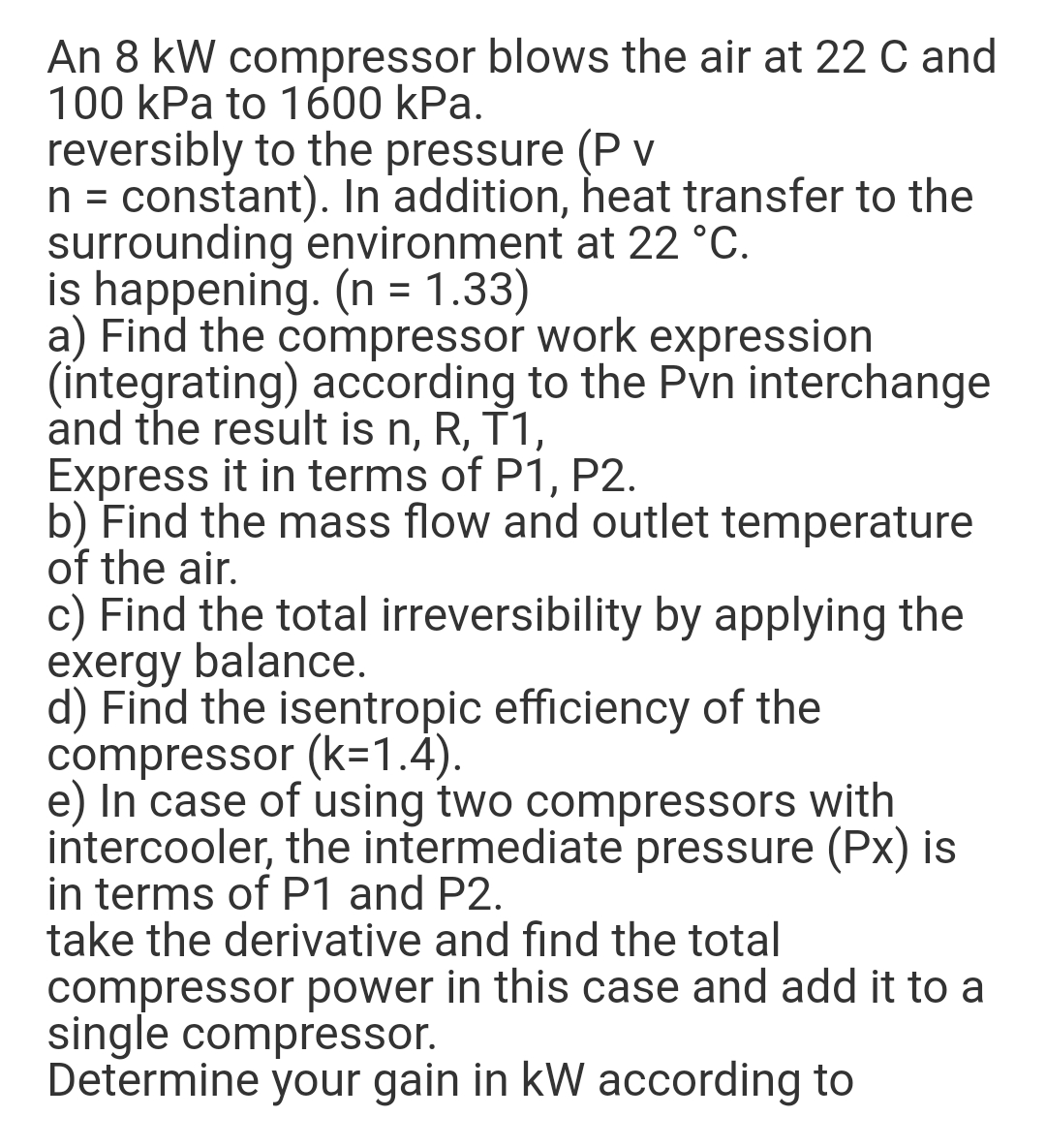 An 8 kW compressor blows the air at 22 C and
100 kPa to 1600 kPa.
reversibly to the pressure (P v
n = constant). In addition, heat transfer to the
surrounding environment at 22 °C.
is happening. (n = 1.33)
a) Find the compressor work expression
(integrating) according to the Pvn interchange
and the result is n, R, T1,
Express it in terms of P1, P2.
b) Find the mass flow and outlet temperature
of the air.
c) Find the total irreversibility by applying the
exergy balance.
d) Find the isentropic efficiency of the
compressor (k=1.4).
e) In case of using two compressors with
intercooler, the intermediate pressure (Px) is
in terms of P1 and P2.
take the derivative and find the total
compressor power in this case and add it to a
single compressor.
Determine your gain in kW according to
