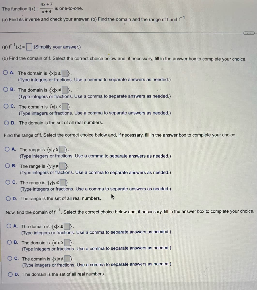 4x+7
The function f(x)=
is one-to-one.
x+4
(a) Find its inverse and check your answer. (b) Find the domain and the range of f and f1.
(a) f(x)=(Simplify your answer.)
(b) Find the domain of f. Select the correct choice below and, if necessary, fill in the answer box to complete your choice.
OA. The domain is (xx.
(Type integers or fractions. Use a comma to separate answers as needed.)
OB. The domain is {xlx
(Type integers or fractions. Use a comma to separate answers as needed.)
OC. The domain is (xlx s
(Type integers or fractions. Use a comma to separate answers as needed.)
OD. The domain is the set of all real numbers.
Find the range of f. Select the correct choice below and, if necessary, fill in the answer box to complete your choice.
OA. The range is (yly 2
(Type integers or fractions. Use a comma to separate answers as needed.)
OB. The range is (yly* .
(Type integers or fractions. Use a comma to separate answers as needed.)
OC. The range is (ylys
(Type integers or fractions. Use a comma to separate answers as needed.)
OD. The range is the set of all real numbers.
Now, find the domain of f 1. Select the correct choice below and, if necessary, fill in the answer box to complete your choice.
OA. The domain is {xlxs
(Type integers or fractions. Use a comma to separate answers as needed.)
OB. The domain is {xx 2
(Type integers or fractions. Use a comma to separate answers as needed.)
OC. The domain is {xx.
(Type integers or fractions. Use a comma to separate answers as needed.)
OD. The domain is the set of all real numbers.