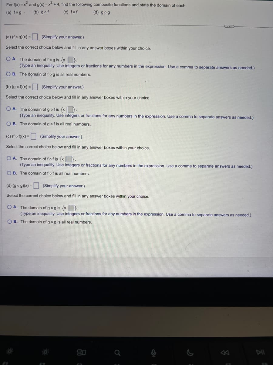 For f(x)=x2 and g(x) = x²+4, find the following composite functions and state the domain of each.
(a) fog.
(b) g of
(c) fof
(d) gog
(a) (fog)(x) = (Simplify your answer.)
Select the correct choice below and fill in any answer boxes within your choice.
OA. The domain of fog is {x
(Type an inequality. Use integers or fractions for any numbers in the expression. Use a comma to separate answers as needed.)
OB. The domain of fog is all real numbers.
(b) (g of)(x) = (Simplify your answer.)
Select the correct choice below and fill in any answer boxes within your choice.
OA. The domain of g of is {x
(Type an inequality. Use integers or fractions for any numbers in the expression. Use a comma to separate answers as needed.)
OB. The domain of g of is all real numbers.
(c) (fof)(x)=
(Simplify your answer.)
Select the correct choice below and fill in any answer boxes within your choice.
OA. The domain off of is {x
(Type an inequality. Use integers or fractions for any numbers in the expression. Use a comma to separate answers as needed.)
OB. The domain of f of is all real numbers.
(d) (gog)(x) = (Simplify your answer.)
Select the correct choice below and fill in any answer boxes within your choice.
OA. The domain of gog is {x
(Type an inequality. Use integers or fractions for any numbers in the expression. Use a comma to separate answers as needed.)
OB. The domain of go g is all real numbers.
80
a
8
Dil
