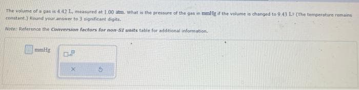 The volume of a gas is 4.42 L, measured at 1.00 atm. What is the pressure of the gas in mmHg if the volume is changed to 9.43 L? (The temperature remains
constant.) Round your answer to 3 significant digits.
Note: Reference the Conversion factors for non-SI units table for additional information.
mmHg