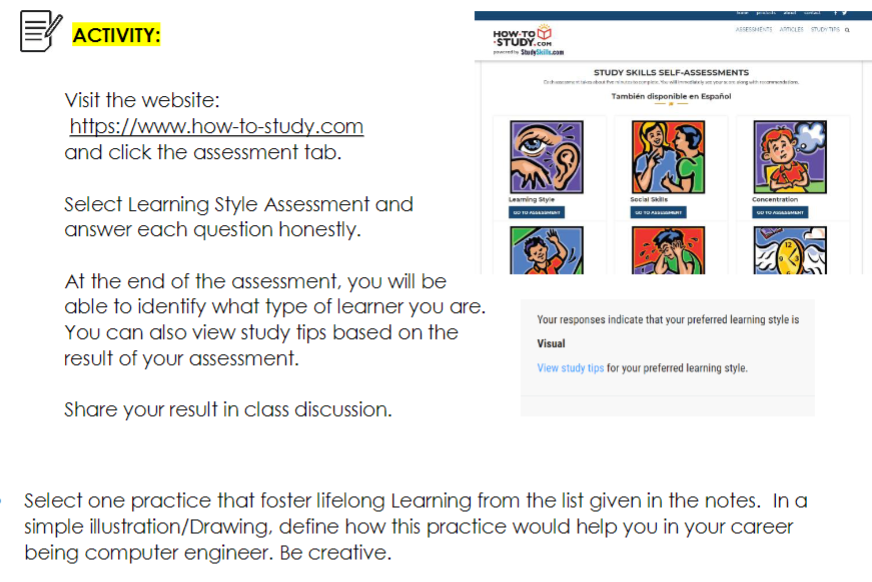 ACTIVITY:
Visit the website:
https://www.how-to-study.com
and click the assessment tab.
Select Learning Style Assessment and
answer each question honestly.
At the end of the assessment, you will be
able to identify what type of learner you are.
You can also view study tips based on the
result of your assessment.
Share your result in class discussion.
HOW-TO
-STUDY.COM
Leaming Style
GO TO FUSSMENT
STUDY SKILLS SELF-ASSESSMENTS
También disponible en Español
Social Skills
Zwal
ASSESSMENTS ARTICLES STUDYTIS a
Concentration
GO TO AGEMEN
Your responses indicate that your preferred learning style is
Visual
View study tips for your preferred learning style.
Select one practice that foster lifelong Learning from the list given in the notes. In a
simple illustration/Drawing, define how this practice would help you in your career
being computer engineer. Be creative.