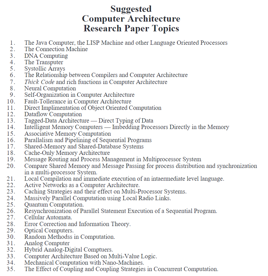 1.
2.
3. DNA Computing
4.
The Transputer
5.
6.
7.
8.
9.
Self-Organization in Computer Architecture
Fault-Tollerance in Computer Architecture
11.
Direct Implimentation of Object Oriented Computation
12. Dataflow Computation
13. Tagged-Data Architecture - Direct Typing of Data
14.
Intelligent Memory Computers - Imbedding Processors Directly in the Memory
Associative Memory Computation
Parallalism and Pipelining of Sequential Programs
Shared-Memory and Shared-Database Systems
ER
Suggested
Computer Architecture
Research Paper Topics
The Java Computer, the LISP Machine and other Language Oriented Processors
The Connection Machine
15.
16.
17.
18. Cache-Only Memory Architecture
21.
23.
24.
25.
27.
28.
29.
Systollic Arrays
The Relationship between Compilers and Computer Architecture
Thick Code and rich functions in Computer Architecture
Neural Computation
30.
31.
32.
33.
34.
35.
Message Routing and Process Management in Multiprocessor System
Compare Shared Memory and Message Passing for process distribution and synchronization
in a multi-processor System.
Local Compilation and immediate execution of an intaermediate level language.
Active Networks as a Computer Architecture.
Caching Strategies and their effect on Multi-Processor Systems.
Massively Parallel Computation using Local Radio Links.
Quantum Computation.
Resynchronization of Parallel Statement Execution of a Sequential Program.
Cellular Automata.
Error Correction and Information Theory.
Optical Computers.
Random Methodss in Computation.
Analog Computer
Hybrid Analog-Digital Comptuers.
Computer Architecture Based on Multi-Value Logic.
Mechanical Computation with Nano-Machines.
The Effect of Coupling and Coupling Strategies in Concurrent Computation.
