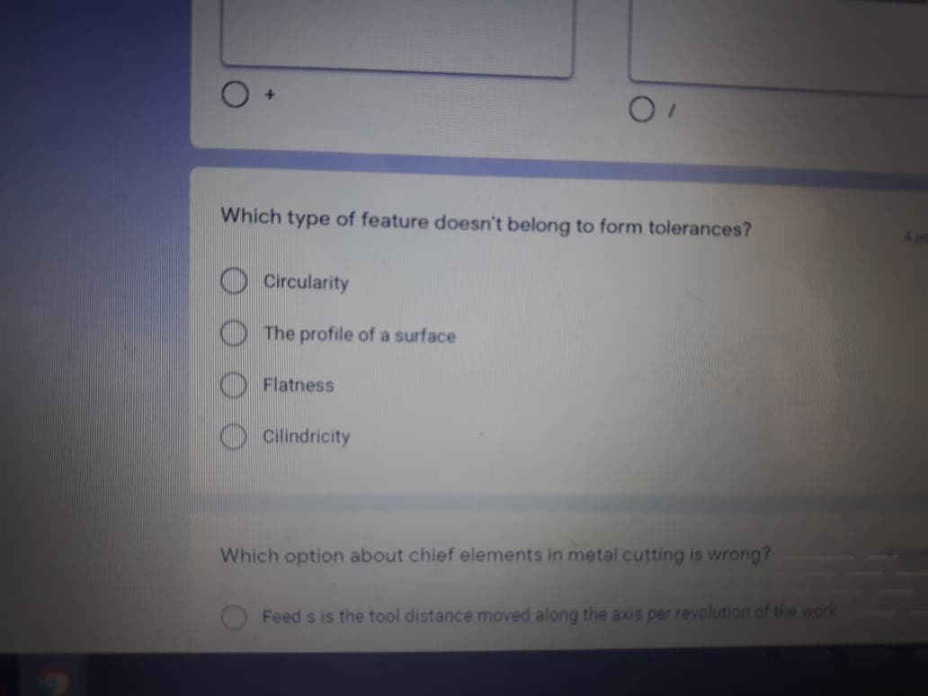 Which type of feature doesn't belong to form tolerances?
Circularity
The profile of a surface
Flatness
Cilindricity
Which option about chief elements in metal cutting is wrong?
Feed s is the tool distance moved along the axis per revolution of the work
