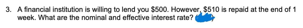 3. A financial institution is willing to lend you $500. However, $510 is repaid at the end of 1
week. What are the nominal and effective interest rate?