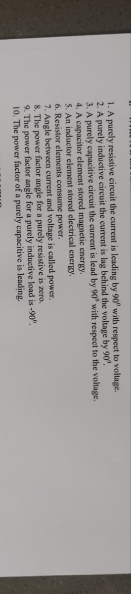 1. A purely resistive circuit the current is leading by 90° with respect to voltage.
2. A purely inductive circuit the current is lag behind the voltage by 90°.
3. A purely capacitive circuit the current is lead by 90° with respect to the voltage.
4. A capacitor element stored magnetic energy.
5. An inductor element stored electrical energy.
6. Resistor elements consume power.
7. Angle between current and voltage is called power.
8. The power factor angle for a purely resistive is zero.
9. The power factor angle for a purely inductive load is -90°.
10. The power factor of a purely capacitive is leading.