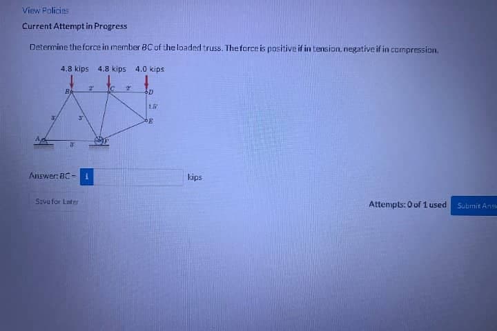 View Policies
Current Attempt in Progress
Determine the force in member BC of the loaded truss. The force is positive if in tension, negative if in compression.
4.8 kips 4.8 kips 4.0 kips
B
2 C. 2
Answer: BC-1
Savu for Later
D
L
E
kips
Attempts: 0 of 1 used
Submit Answ