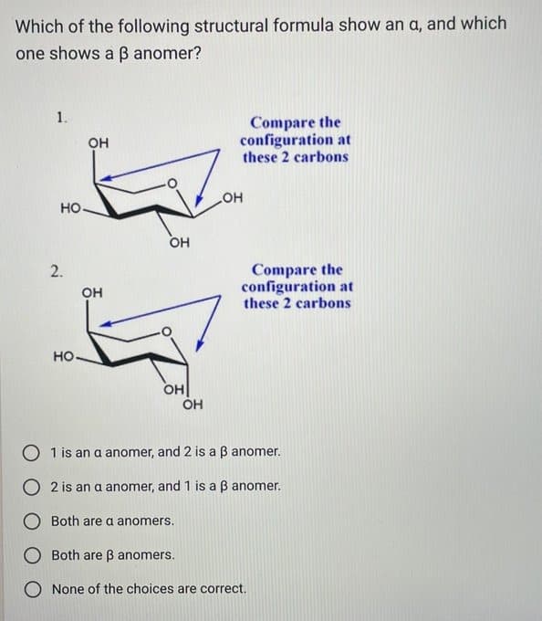 Which of the following structural formula show an a, and which
one shows a ß anomer?
1.
HO.
2.
OH
OH
HO-
Zo
OH
OH
OH
Compare the
configuration at
these 2 carbons
OH
Compare the
configuration at
these 2 carbons
O 1 is an a anomer, and 2 is a 3 anomer.
2 is an a anomer, and 1 is a ß anomer.
O Both are a anomers.
Both are ß anomers.
O None of the choices are correct.