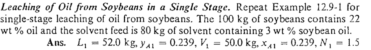 Leaching of Oil from Soybeans in a Single Stage. Repeat Example 12.9-1 for
single-stage leaching of oil from soybeans. The 100 kg of soybeans contains 22
wt % oil and the solvent feed is 80 kg of solvent containing 3 wt % soybean oi!.
= 0.239, V, = 50.0 kg, x41 = 0.239, N, = 1.5
Ans. L, = 52.0 kg, ya1
wwwww
