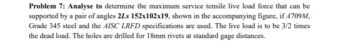 Problem 7: Analyse to determine the maximum service tensile live load force that can be
supported by a pair of angles 2Ls 152x102x19, shown in the accompanying figure, if 4709M,
Grade 345 steel and the AISC LRFD specifications are used. The live load is to be 3/2 times
the dead load. The holes are drilled for 18mm rivets at standard gage distances.
