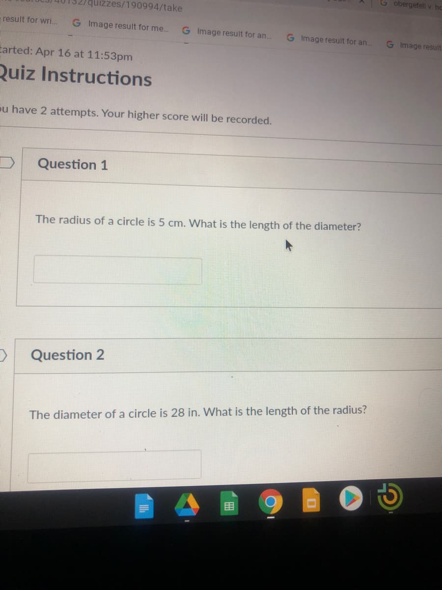 G obergefell v. hc
quizzes/190994/take
- result for wri..
G Image result for me..
G Image result for an..
G Image result for an..
G Image result
Larted: Apr 16 at 11:53pm
Quiz Instructions
ou have 2 attempts. Your higher score will be recorded.
Question 1
The radius of a circle is 5 cm. What is the length of the diameter?
Question 2
The diameter of a circle is 28 in. What is the length of the radius?
