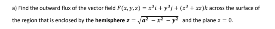 a) Find the outward flux of the vector field F (x, y, z) = x³i + y³j+(z³ + xz)k across the surface of
the region that is enclosed by the hemisphere z = Ja² – x² – y² and the plane z = 0.
