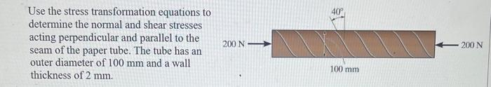 Use the stress transformation equations to
determine the normal and shear stresses
acting perpendicular and parallel to the
seam of the paper tube. The tube has an
outer diameter of 100 mm and a wall
thickness of 2 mm.
200 N
100 mm
200 N