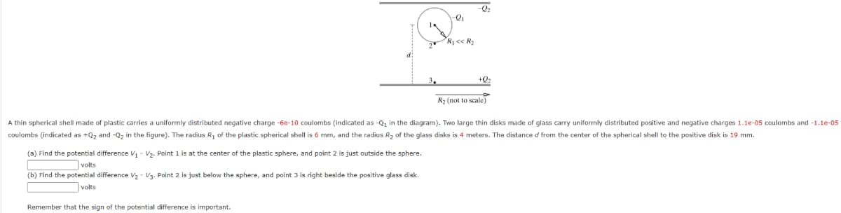 (a) Find the potential difference V₁ V₂. Point 1 is at the center of the plastic sphere, and point 2 is just outside the sphere.
volts
(b) Find the potential difference V₂ V3. Point 2 is just below the sphere, and point 3 is right beside the positive glass disk.
volts
2₁
Remember that the sign of the potential difference is important.
R₁ << R₂
+2₂
A thin spherical shell made of plastic carries a uniformly distributed negative charge -6e-10 coulombs (indicated as -Q₁ in the diagram). Two large thin disks made. glass carry uniformly distributed positive and negative charges 1.1e-05 coulombs and -1.1e-05
coulombs (indicated as +Q₂ and -Q₂ in the figure). The radius R₁ of the plastic spherical shell is 6 mm, and the radius R₂ of the glass disks is 4 meters. The distance of from the center of the spherical shell to the positive disk is 19 mm.
R₂ (not to scale)