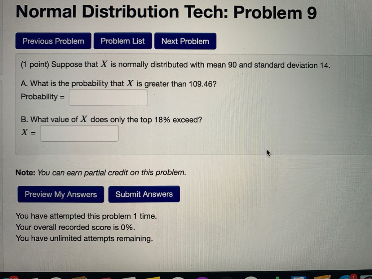 Normal Distribution Tech: Problem 9
Previous Problem
Problem List
Next Problem
(1 point) Suppose that X is normally distributed with mean 90 and standard deviation 14.
A. What is the probability that X is greater than 109.46?
Probability =
B. What value of X does only the top 18% exceed?
X =
%3D
Note: You can earn partial credit on this problem.
Preview My Answers
Submit Answers
You have attempted this problem 1 time.
Your overall recorded score is 0%.
You have unlimited attempts remaining.
