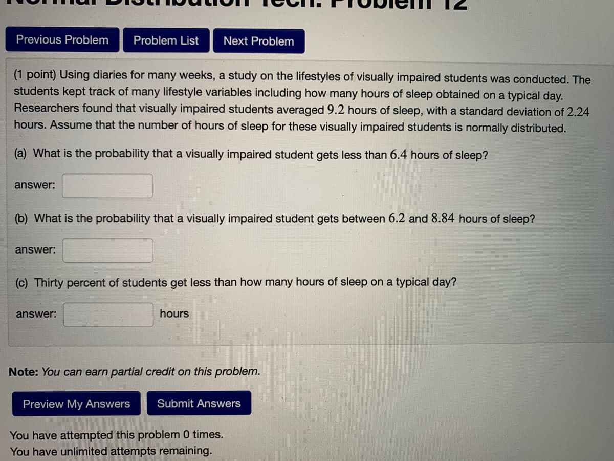 Previous Problem
Problem List
Next Problem
(1 point) Using diaries for many weeks, a study on the lifestyles of visually impaired students was conducted. The
students kept track of many lifestyle variables including how many hours of sleep obtained on a typical day.
Researchers found that visually impaired students averaged 9.2 hours of sleep, with a standard deviation of 2.24
hours. Assume that the number of hours of sleep for these visually impaired students is normally distributed.
(a) What is the probability that a visually impaired student gets less than 6.4 hours of sleep?
answer:
(b) What is the probability that a visually impaired student gets between 6.2 and 8.84 hours of sleep?
answer:
(c) Thirty percent of students get less than how many hours of sleep on a typical day?
answer:
hours
Note: You can earn partial credit on this problem.
Preview My Answers
Submit Answers
You have attempted this problem 0 times.
You have unlimited attempts remaining.
