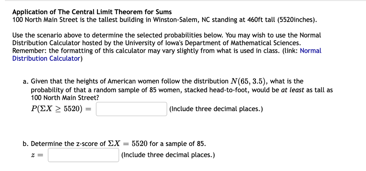 Application of The Central Limit Theorem for Sums
100 North Main Street is the tallest building in Winston-Salem, NC standing at 460ft tall (5520inches).
Use the scenario above to determine the selected probabilities below. You may wish to use the Normal
Distribution Calculator hosted by the University of lowa's Department of Mathematical Sciences.
Remember: the formatting of this calculator may vary slightly from what is used in class. (link: Normal
Distribution Calculator)
a. Given that the heights of American women follow the distribution N(65, 3.5), what is the
probability of that a random sample of 85 women, stacked head-to-foot, would be at least as tall as
100 North Main Street?
P(ΣΧ Σ5520)
(Include three decimal places.)
b. Determine the z-score of EX
5520 for a sample of 85.
(Include three decimal places.)
= Z
