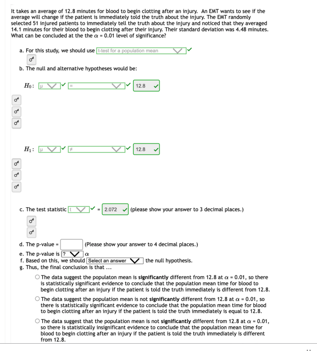 It takes an average of 12.8 minutes for blood to begin clotting after an injury. An EMT wants to see if the
average will change if the patient is immediately told the truth about the injury. The EMT randomly
selected 51 injured patients to immediately tell the truth about the injury and noticed that they averaged
14.1 minutes for their blood to begin clotting after their injury. Their standard deviation was 4.48 minutes.
What can be concluded at the the a = 0.01 level
significance?
a. For this study, we should use [t-test for a population mean
b. The null and alternative hypotheses would be:
Но:
12.8
H1 :
12.8
c. The test statistic
V =| 2.072
(please show your answer to 3 decimal places.)
d. The p-value =
| (Please show your answer to 4 decimal places.)
e. The p-value is [?
f. Based on this, we should Select an answer
g. Thus, the final conclusion is that ...
a
the null hypothesis.
O The data suggest the populaton mean is significantly different from 12.8 at a = 0.01, so there
is statistically significant evidence to conclude that the population mean time for blood to
begin clotting after an injury if the patient is told the truth immediately is different from 12.8.
O The data suggest the population mean is not significantly different from 12.8 at a = 0.01, so
there is statistically significant evidence to conclude that the population mean time for blood
to begin clotting after an injury if the patient is told the truth immediately is equal to 12.8.
O The data suggest that the population mean is not significantly different from 12.8 at a = 0.01,
so there is statistically insignificant evidence to conclude that the population mean time for
blood to begin clotting after an injury if the patient is told the truth immediately is different
from 12.8.
