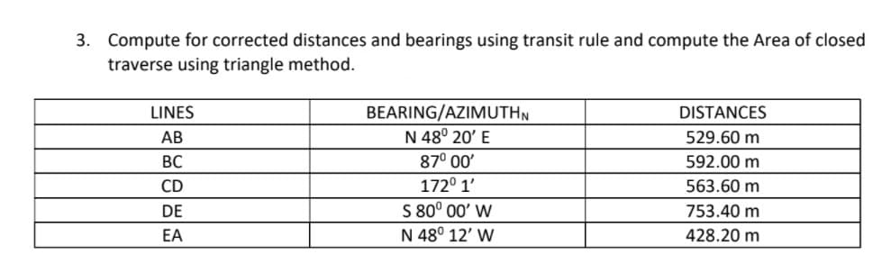 3. Compute for corrected distances and bearings using transit rule and compute the Area of closed
traverse using triangle method.
BEARING/AZIMUTHN
N 48° 20' E
LINES
DISTANCES
АВ
529.60 m
ВС
87° 00'
592.00 m
CD
172° 1'
563.60 m
S 80° 00' W
N 48° 12' W
DE
753.40 m
EA
428.20 m
