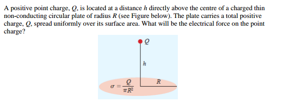A positive point charge, Q, is located at a distance h directly above the centre of a charged thin
non-conducting circular plate of radius R (see Figure below). The plate carries a total positive
charge, Q, spread uniformly over its surface area. What will be the electrical force on the point
charge?
Q
R
TR²
σ=
