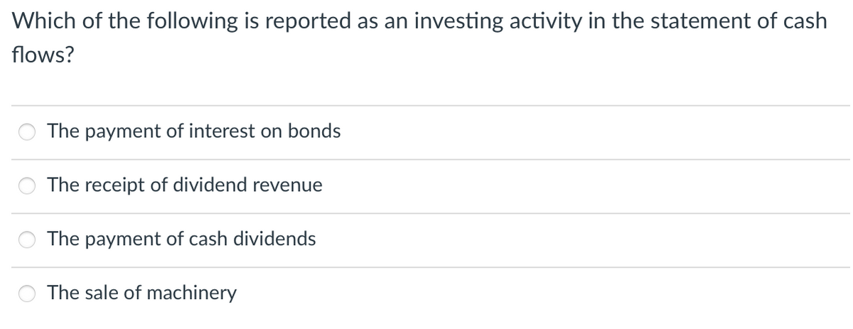 Which of the following is reported as an investing activity in the statement of cash
flows?
The payment of interest on bonds
The receipt of dividend revenue
The payment of cash dividends
The sale of machinery
