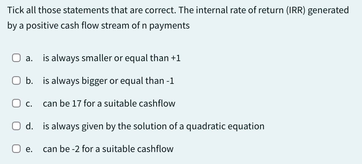 Tick all those statements that are correct. The internal rate of return (IRR) generated
by a positive cash flow stream of n payments
a.
is always smaller or equal than +1
O b.
is always bigger or equal than -1
O C. can be 17 for a suitable cashflow
O d. is always given by the solution of a quadratic equation
can be -2 for a suitable cashflow
e.