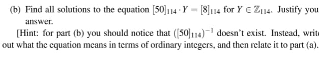 (b) Find all solutions to the equation [50]114 Y = [8]114 for Y Z114. Justify you
answer.
[Hint: for part (b) you should notice that ([50]114)−¹ doesn't exist. Instead, writ
out what the equation means in terms of ordinary integers, and then relate it to part (a).