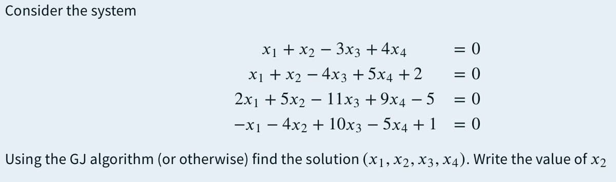 Consider the system
= 0
X1 + X2 — Зхз + 4x4
X1 + X2 — 4хз + 5x4 + 2
2x1 + 5x2 – 11x3 +9x4 – 5 = 0
= 0
-x1 – 4x2 + 10x3 – 5x4 + 1
= 0
%3D
Using the GJ algorithm (or otherwise) find the solution (x1, x2, x3, X4). Write the value of x2
