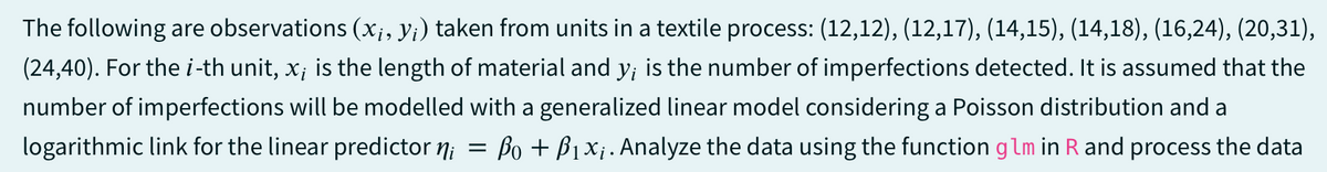 The following are observations (x¡, y¡) taken from units in a textile process: (12,12), (12,17), (14,15), (14,18), (16,24), (20,31),
(24,40). For the i-th unit, x; is the length of material and y; is the number of imperfections detected. It is assumed that the
number of imperfections will be modelled with a generalized linear model considering a Poisson distribution and a
logarithmic link for the linear predictor ni
=
Po + B₁x₁. Analyze the data using the function glm in R and process the data