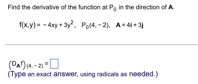 Find the derivative of the function at Po in the direction of A.
f(x,y) = - 4xy + 3y, Po(4, - 2), A= 4i + 3j
(DA) (4. - 2) =|
(Type an exact answer, using radicals as needed.)
%3D
