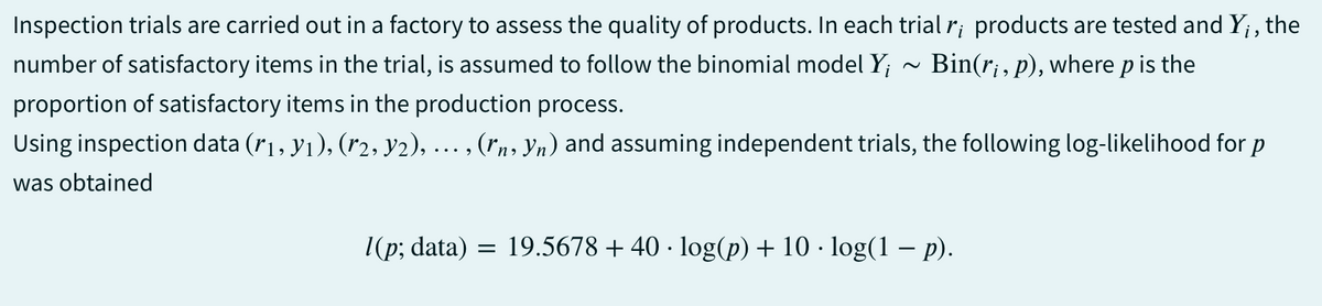 Inspection trials are carried out in a factory to assess the quality of products. In each trial r; products are tested and Y;, the
number of satisfactory items in the trial, is assumed to follow the binomial model Y₁ Bin(ri, p), where p is the
proportion of satisfactory items in the production process.
Using inspection data (r1, y₁), (r2, Y2), …., (˜n, Yn) and assuming independent trials, the following log-likelihood for p
was obtained
l(p; data) = 19.5678 +40 · log(p) + 10 · log(1 − p).