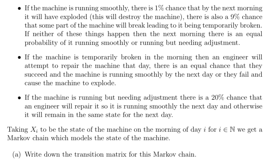 • If the machine is running smoothly, there is 1% chance that by the next morning
it will have exploded (this will destroy the machine), there is also a 9% chance
that some part of the machine will break leading to it being temporarily broken.
If neither of these things happen then the next morning there is an equal
probability of it running smoothly or running but needing adjustment.
● If the machine is temporarily broken in the morning then an engineer will
attempt to repair the machine that day, there is an equal chance that they
succeed and the machine is running smoothly by the next day or they fail and
cause the machine to explode.
● If the machine is running but needing adjustment there is a 20% chance that
an engineer will repair it so it is running smoothly the next day and otherwise
it will remain in the same state for the next day.
Taking X₂ to be the state of the machine on the morning of day i for i E N we get a
Markov chain which models the state of the machine.
(a) Write down the transition matrix for this Markov chain.