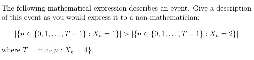 The following mathematical expression describes an event. Give a description
of this event as you would express it to a non-mathematician:
|{n € {0, 1,..., T − 1} : X₂ = 1}| > |{n € {0, 1,..., T − 1} : Xn = 2}|
where T min{n: Xn = 4}.