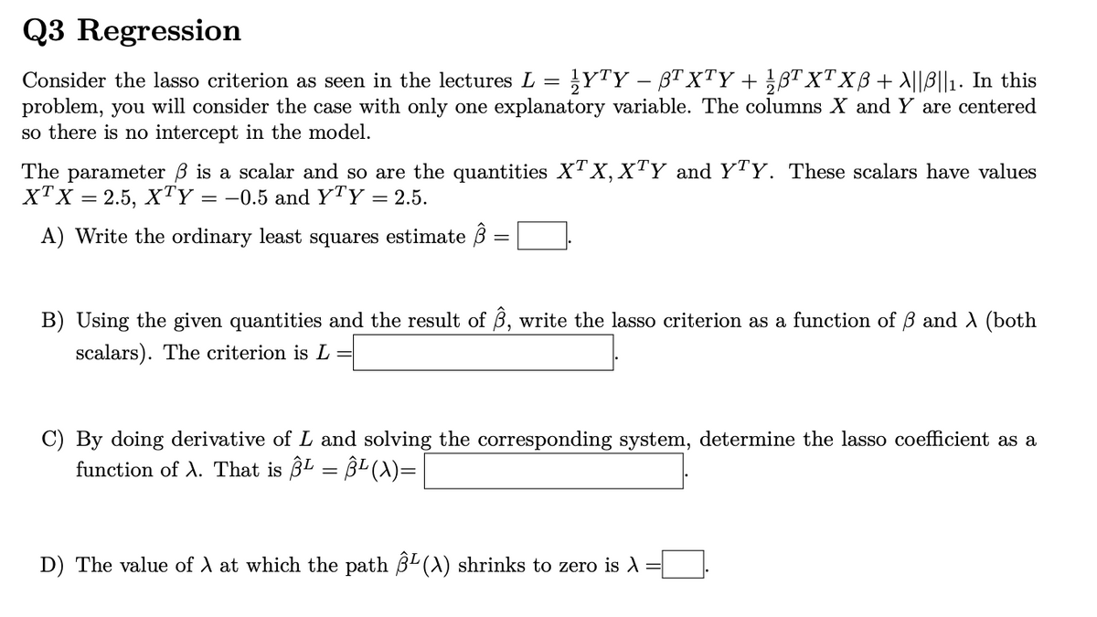 Q3 Regression
Consider the lasso criterion as seen in the lectures L = YTY - BTXTY + ½ß³ XTXẞ + \||B||1. In this
problem, you will consider the case with only one explanatory variable. The columns X and Y are centered
so there is no intercept in the model.
The parameter ẞ is a scalar and so are the quantities XTX,XTY and YTY. These scalars have values
XTX = 2.5, XTY = -0.5 and YTY = 2.5.
A) Write the ordinary least squares estimate B
=
B) Using the given quantities and the result of B, write the lasso criterion as a function of ẞß and λ (both
scalars). The criterion is L =
By doing derivative of L and solving the corresponding system, determine the lasso coefficient as a
function of A. That is Â¹ = Â¹ (A)=
D) The value of A at which the path ẞL (A) shrinks to zero is