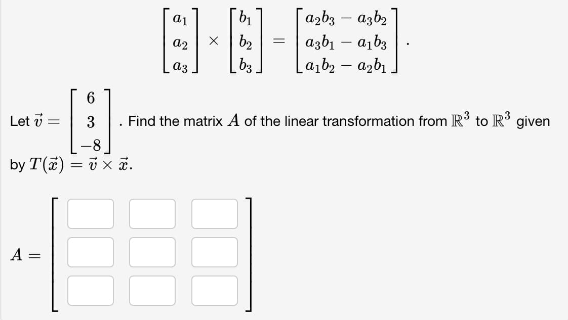 Let =
A =
=
6
3
by T(x) = x x.
||
a1
S
az
X
b₁
b₂
b3
=
| a2bვ — a3b2
a3b₁-a₁b3
La₁b₂-a₂b₁
Find the matrix A of the linear transformation from R³ to R³ given