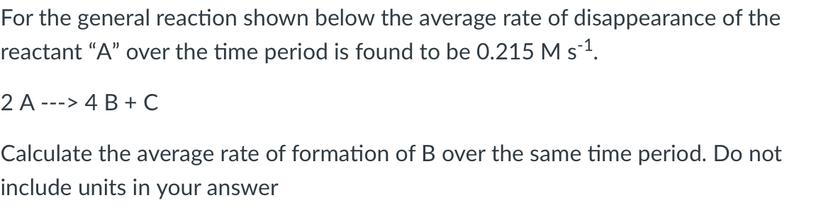 For the general reaction shown below the average rate of disappearance of the
reactant "A" over the time period is found to be 0.215 M s-¹.
2 A ---> 4 B + C
Calculate the average rate of formation of B over the same time period. Do not
include units in your answer