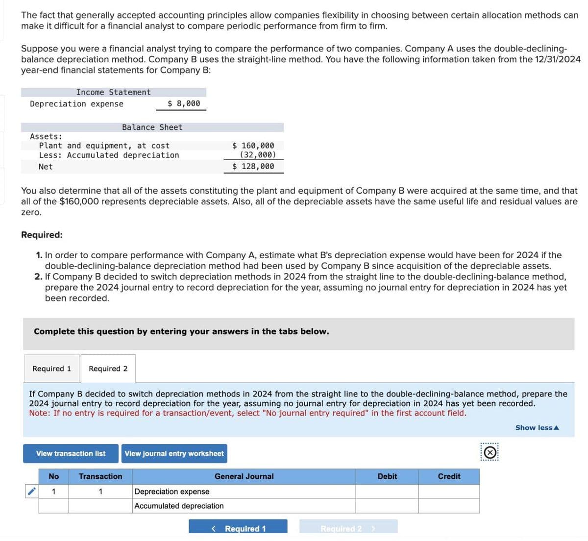 The fact that generally accepted accounting principles allow companies flexibility in choosing between certain allocation methods can
make it difficult for a financial analyst to compare periodic performance from firm to firm.
Suppose you were a financial analyst trying to compare the performance of two companies. Company A uses the double-declining-
balance depreciation method. Company B uses the straight-line method. You have the following information taken from the 12/31/2024
year-end financial statements for Company B:
Depreciation expense
Income Statement
Balance Sheet
Assets:
Plant and equipment, at cost
Less: Accumulated depreciation
Net
You also determine that all of the assets constituting the plant and equipment of Company B were acquired at the same time, and that
all of the $160,000 represents depreciable assets. Also, all of the depreciable assets have the same useful life and residual values are
zero.
Required 1
Required:
1. In order to compare performance with Company A, estimate what B's depreciation expense would have been for 2024 if the
double-declining-balance depreciation method had been used by Company B since acquisition of the depreciable assets.
2. If Company B decided to switch depreciation methods in 2024 from the straight line to the double-declining-balance method,
prepare the 2024 journal entry to record depreciation for the year, assuming no journal entry for depreciation in 2024 has yet
been recorded.
$ 8,000
Complete this question by entering your answers in the tabs below.
Required 2
No
1
View transaction list
If Company B decided to switch depreciation methods in 2024 from the straight line to the double-declining-balance method, prepare the
2024 journal entry to record depreciation for the year, assuming no journal entry for depreciation in 2024 has yet been recorded.
Note: If no entry is required for a transaction/event, select "No journal entry required" in the first account field.
$ 160,000
(32,000)
$ 128,000
Transaction
1
View journal entry worksheet
General Journal
Depreciation expense
Accumulated depreciation
< Required 1
Required 2
>
Debit
Credit
Show less A