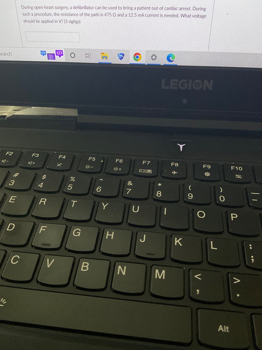 search
F2
4-
11/
3
E
D
During open-heart surgery, a defibrillator can be used to bring a patient out of cardiac arrest. During
such a procedure, the resistance of the path is 475 Q and a 12.5 mA current is needed. What voltage
should be applied in V? (3 sigfigs)
C
F3
4+
<I>
$
4
R
F
F4
%
5
T
G
100
F5
*-
6
Y
F6
*+
H
&
7
VB N
F7
08
LEGION
* 00
8
M
F8
+
K
(
9
F9
-
O
V
L
O
Alt
F10
P
^.
||
In