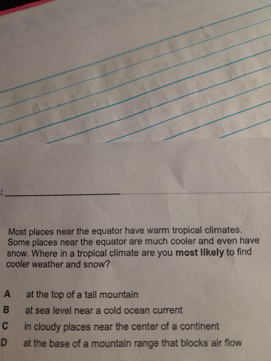 Most places near the equator have warm tropical climates.
Some places near the equator are much cooler and even have
snow. Where in a tropical climate are you most likely to find
cooler weather and snow?
A
B
C
D
at the top of a tall mountain
at sea level near a cold ocean current
in cloudy places near the center of a continent
at the base of a mountain range that blocks air flow