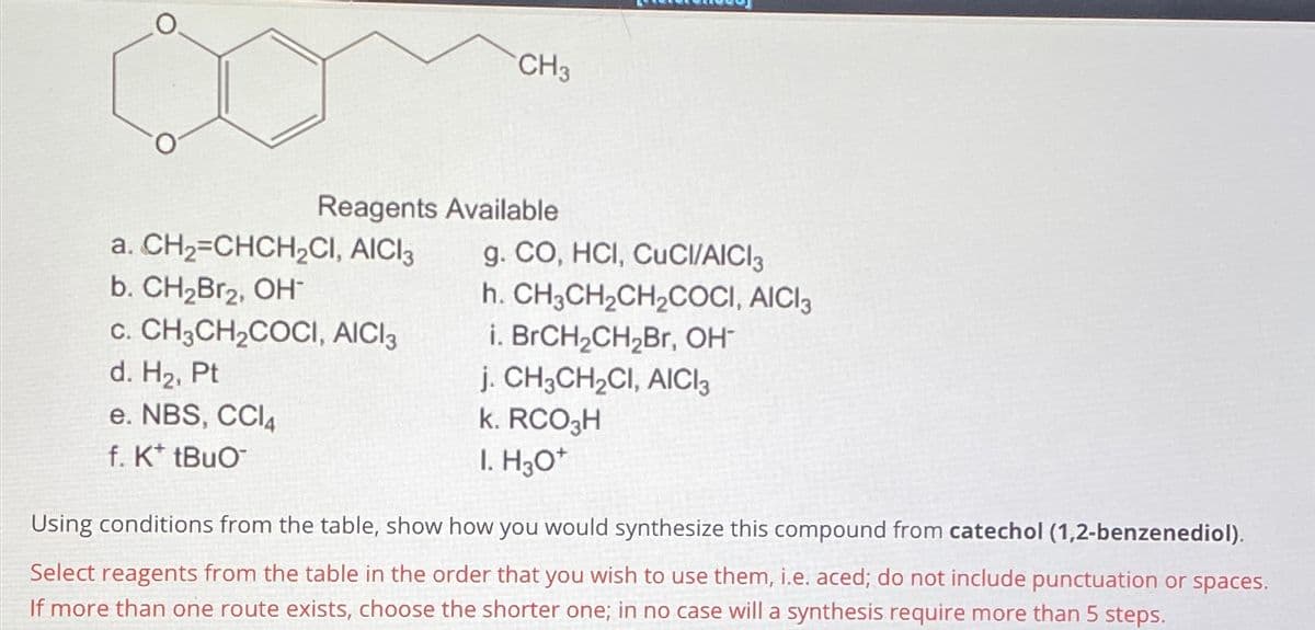 O
Reagents Available
a. CH₂=CHCH₂CI, AICI 3
CH3
b. CH₂Br₂, OH™
C. CH3CH₂COCI, AICI 3
d. H₂, Pt
e. NBS, CCI4
f. K* tBuO™
g. CO, HCI, CUCI/AICI3
h. CH3CH₂CH₂COCI, AICI 3
i. BrCH₂CH₂Br, OH-
j. CH3CH₂CI, AICI 3
k. RCO3H
I. H3O+
Using conditions from the table, show how you would synthesize this compound from catechol (1,2-benzenediol).
Select reagents from the table in the order that you wish to use them, i.e. aced; do not include punctuation or spaces.
If more than one route exists, choose the shorter one; in no case will a synthesis require more than 5 steps.