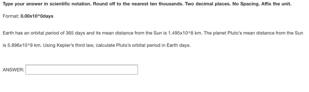 Type your answer in scientific notation. Round off to the nearest ten thousands. Two decimal places. No Spacing. Affix the unit.
Format: 0.00x10^0days
Earth has an orbital period of 365 days and its mean distance from the Sun is 1.495x10^8 km. The planet Pluto's mean distance from the Sun
is 5.896x10^9 km. Using Kepler's third law, calculate Pluto's orbital period in Earth days.
ANSWER:
