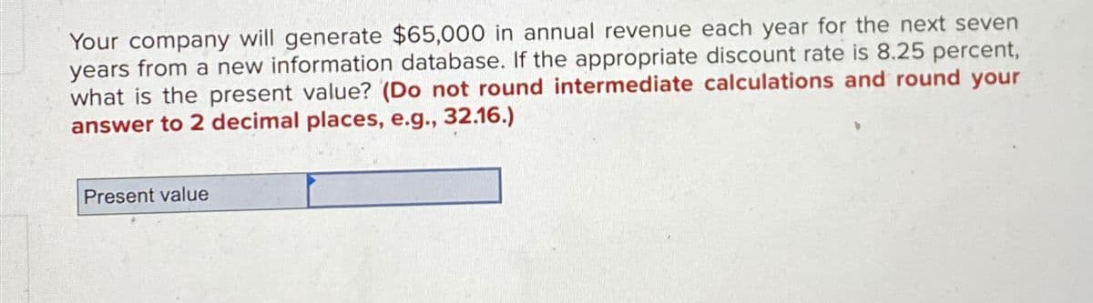 Your company will generate $65,000 in annual revenue each year for the next seven
years from a new information database. If the appropriate discount rate is 8.25 percent,
what is the present value? (Do not round intermediate calculations and round your
answer to 2 decimal places, e.g., 32.16.)
Present value