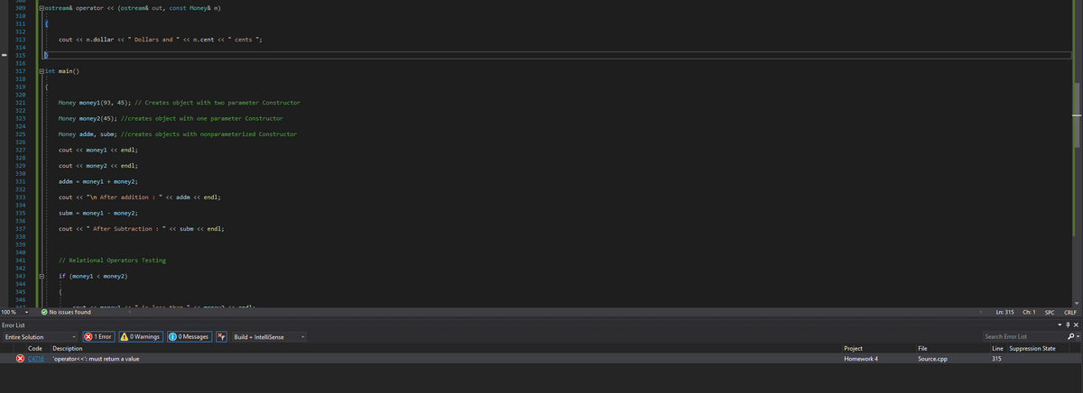 309
Bostream& operator <« (ostream& out, const Money& m)
310
311
{
312
313
STS
cout << m.dollar << " Dollars and " << m.cent <« " cents ";
314
315
STC
316
317
Bint main()
318
319
{
320
321
Money money1(93, 45); // Creates object with two parameter Constructor
322
323
Money money2(45); //creates object with one parameter Constructor
324
325
Money addm, subm; //creates objects with nonparameterized Constructor
326
327
cout <« money1 <« endl;
328
329
cout <« money2 <« endl;
330
331
addm = money1 + money2;
332
333
cout <« "\n After addition : " << addm << endl;
334
335
subm = money1 - money2;
336
337
cout <<
After Subtraction
" « subm << endl;
338
339
340
341
// Relational Operators Testing
342
343
if (money1 < money2)
344
345
346
Lass +han " monau andl.
100 %
O No issues found
Ln: 315
Ch: 1
SPC
CRLF
Error List
Entire Solution
O 1 Error
A o Warnings
O O Messages
* Build + IntelliSense
Search Error List
Code
Description
Project
File
Line Suppression State
X C4716
'operator<<': must return a value
Homework 4
Source.cpp
315
