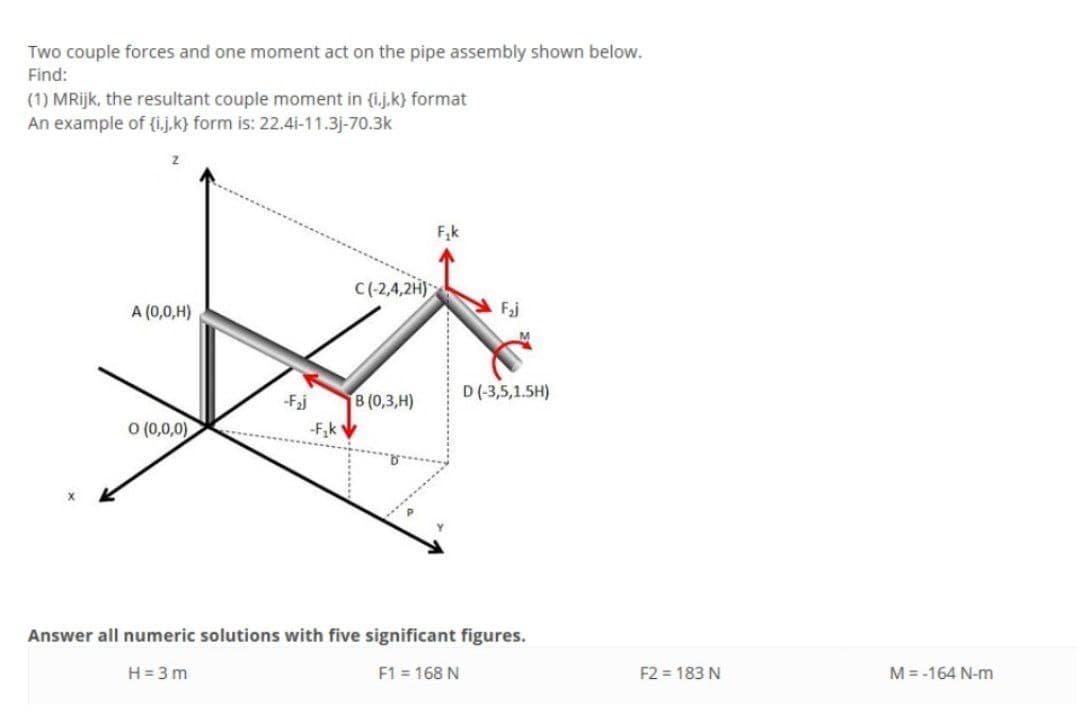 Two couple forces and one moment act on the pipe assembly shown below.
Find:
(1) MRijk, the resultant couple moment in {i.j.k} format
An example of (i.j.k} form is: 22.4i-11.3j-70.3k
F,k
C(-2,4,2H)
A (0,0,H)
Faj
D (-3,5,1.5H)
-Faj
В (0,3, Н)
O (0,0,0)
-F,k
Answer all numeric solutions with five significant figures.
H = 3 m
F1 = 168 N
F2 = 183 N
M = -164 N-m
