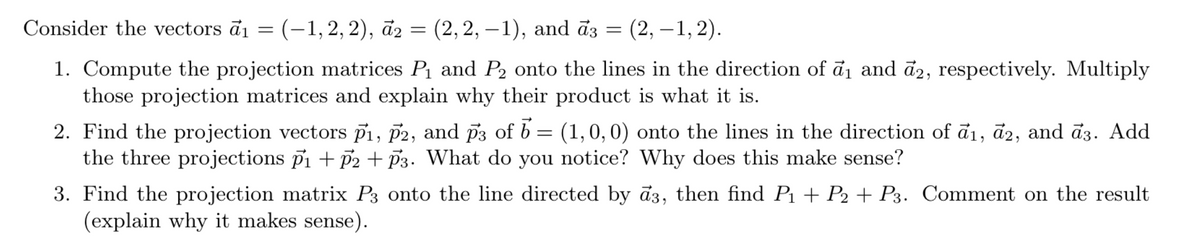 Consider the vectors a₁ = (-1, 2, 2), a2 = (2,2, -1), and a3 = (2, -1,2).
1. Compute the projection matrices P₁ and P2 onto the lines in the direction of a₁ and a2, respectively. Multiply
those projection matrices and explain why their product is what it is.
2. Find the projection vectors P1, P2, and p3 of 6 = (1,0,0) onto the lines in the direction of a1, a2, and ã3. Add
the three projections p₁ + √2 + 3. What do you notice? Why does this make sense?
3. Find the projection matrix P3 onto the line directed by ã3, then find P₁ + P2 + P3. Comment on the result
(explain why it makes sense).