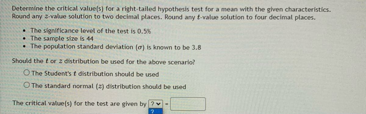 Determine the critical value(s) for a right-tailed hypothesis test for a mean with the given characteristics.
Round any z-value solution to two decimal places. Round any t-value solution to four decimal places.
• The significance level of the test is 0.5%
• The sample size is 44
• The population standard deviation (ơ) is known to be 3.8
Should the t or z distribution be used for the above scenario?
O The Student's t distribution should be used
O The standard normal (z) distribution should be used
The critical value(s) for the test are given by ? v
